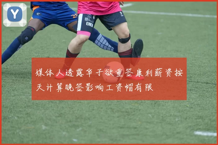 媒体人透露华子欲重签康利薪资按天计算晚签影响工资帽有限