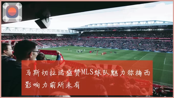 马斯切拉诺盛赞MLS球队魅力称梅西影响力前所未有