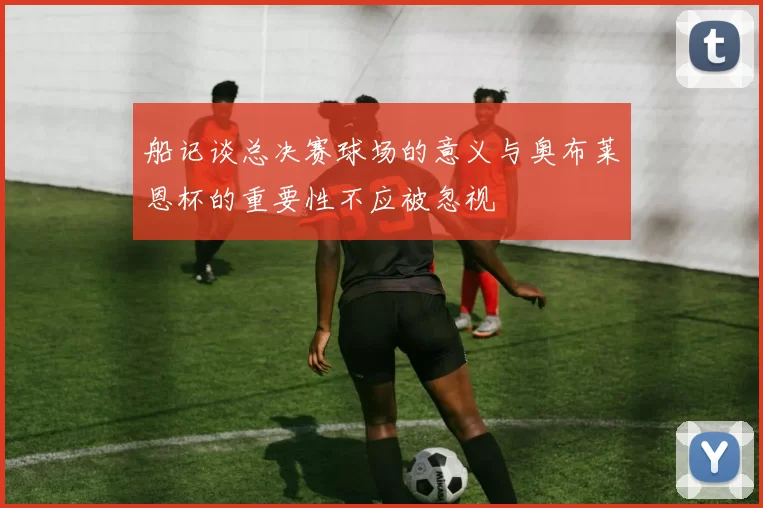 船记谈总决赛球场的意义与奥布莱恩杯的重要性不应被忽视