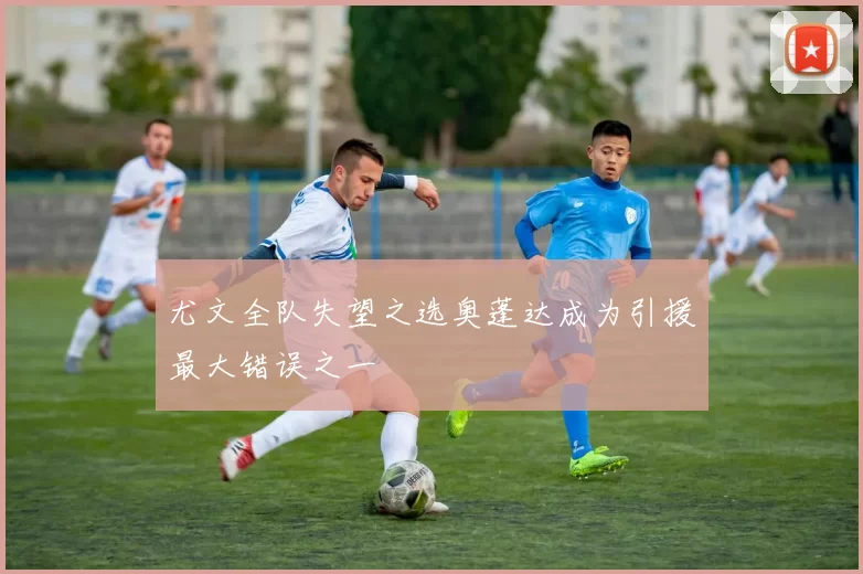 尤文全队失望之选奥蓬达成为引援最大错误之一