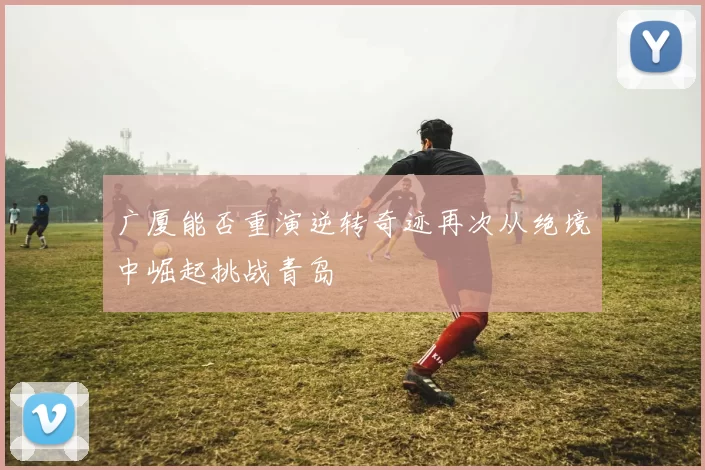 广厦能否重演逆转奇迹再次从绝境中崛起挑战青岛