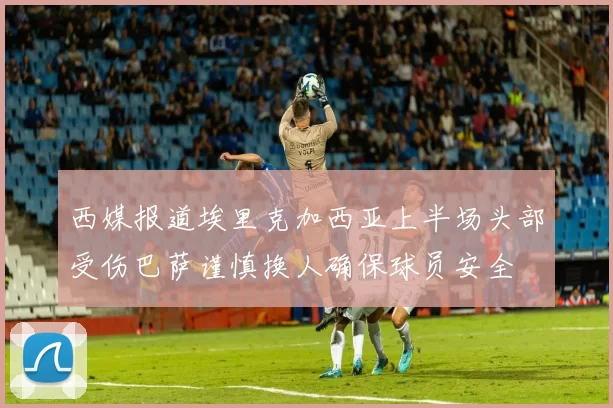西媒报道埃里克加西亚上半场头部受伤巴萨谨慎换人确保球员安全