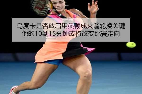 乌度卡是否敢启用桑顿成火箭轮换关键 他的10到15分钟或将改变比赛走向
